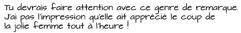 Tu devrais faire attention avec ce genre de remarque. J'ai pas l'impression qu'elle ait apprécié le coup de la jolie femme tout à l’heure !