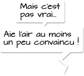 Mais c’est pas vrai… Aie l’air au moins un peu convaincu !