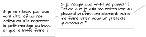 Si je réagis, que va-t-il se passer ? Est-ce que je vais me retrouver au placard professionnellement, voire, me faire virer sous un prétexte quelconque? Si je ne réagis pas, que vont dire les autres collègues s’ils repèrent le petit manège du boss, et que je laisse faire?