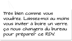 Très bien comme vous voudrez. Laissez-moi au moins vous inviter à boire un verre. ça nous changera du bureau pour préparer ce RDV.